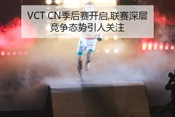 VCT CN季后赛开启,联赛深层竞争态势引人关注
